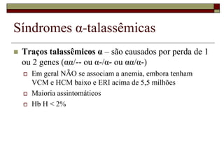 Síndromes α-talassêmicas
   Traços talassêmicos α – são causados por perda de 1
    ou 2 genes (αα/-- ou α-/α- ou αα/α-)
       Em geral NÃO se associam a anemia, embora tenham
        VCM e HCM baixo e ERI acima de 5,5 milhões
       Maioria assintomáticos
       Hb H < 2%
 