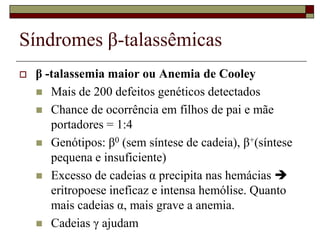 Síndromes β-talassêmicas
   β -talassemia maior ou Anemia de Cooley
     Mais de 200 defeitos genéticos detectados
     Chance de ocorrência em filhos de pai e mãe
       portadores = 1:4
     Genótipos: β0 (sem síntese de cadeia), β+(síntese
       pequena e insuficiente)
     Excesso de cadeias α precipita nas hemácias 
       eritropoese ineficaz e intensa hemólise. Quanto
       mais cadeias α, mais grave a anemia.
     Cadeias γ ajudam
 