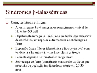 Síndromes β-talassêmicas
   Características clínicas:
       Anemia grave 3 a 4 meses após o nascimento – nível de
        Hb entre 2-3 g/dL
       Hepatoesplenomegalia – resultado da destruição excessiva
        de eritrócitos, eritropoese extramedular e sobrecarga de
        ferro
       Expansão óssea (fácies talassêmica e fios de escova) com
        tendência a fraturas – intensa hiperplasia eritróide
       Paciente depende de transfusões sanguíneas
       Sobrecarga de ferro (transfusões e absorção da dieta) que
        necessita de quelação (na falta desta morte em 20-30
        anos)
 