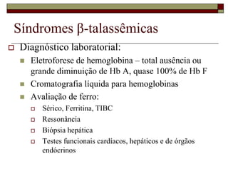 Síndromes β-talassêmicas
   Diagnóstico laboratorial:
       Eletroforese de hemoglobina – total ausência ou
        grande diminuição de Hb A, quase 100% de Hb F
       Cromatografia líquida para hemoglobinas
       Avaliação de ferro:
           Sérico, Ferritina, TIBC
           Ressonância
           Biópsia hepática
           Testes funcionais cardíacos, hepáticos e de órgãos
            endócrinos
 