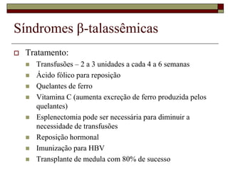 Síndromes β-talassêmicas
   Tratamento:
       Transfusões – 2 a 3 unidades a cada 4 a 6 semanas
       Ácido fólico para reposição
       Quelantes de ferro
       Vitamina C (aumenta excreção de ferro produzida pelos
        quelantes)
       Esplenectomia pode ser necessária para diminuir a
        necessidade de transfusões
       Reposição hormonal
       Imunização para HBV
       Transplante de medula com 80% de sucesso
 