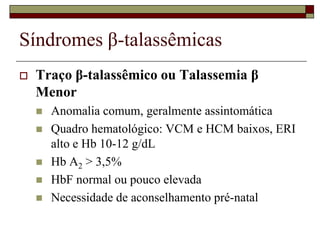 Síndromes β-talassêmicas
   Traço β-talassêmico ou Talassemia β
    Menor
       Anomalia comum, geralmente assintomática
       Quadro hematológico: VCM e HCM baixos, ERI
        alto e Hb 10-12 g/dL
       Hb A2 > 3,5%
       HbF normal ou pouco elevada
       Necessidade de aconselhamento pré-natal
 