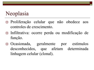 Neoplasia
   Proliferação celular que não obedece aos
    controles de crescimento.
   Infiltrativa: ocorre perda ou modificação de
    função.
   Ocasionada, geralmente por estímulos
    desconhecidos, que afetam determinada
    linhagem celular (clonal).
 