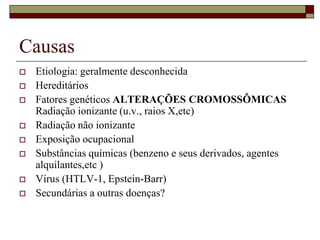 Causas
   Etiologia: geralmente desconhecida
   Hereditários
   Fatores genéticos ALTERAÇÕES CROMOSSÔMICAS
    Radiação ionizante (u.v., raios X,etc)
   Radiação não ionizante
   Exposição ocupacional
   Substâncias químicas (benzeno e seus derivados, agentes
    alquilantes,etc )
   Vírus (HTLV-1, Epstein-Barr)
   Secundárias a outras doenças?
 