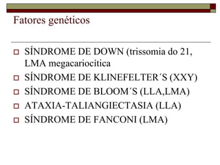Fatores genéticos

   SÍNDROME DE DOWN (trissomia do 21,
    LMA megacariocítica
   SÍNDROME DE KLINEFELTER´S (XXY)
   SÍNDROME DE BLOOM´S (LLA,LMA)
   ATAXIA-TALIANGIECTASIA (LLA)
   SÍNDROME DE FANCONI (LMA)
 
