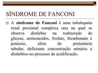 SÍNDROME DE FANCONI
   A síndrome de Fanconi é uma tubulopatia
    renal proximal complexa rara na qual se
    observa distúrbio na reabsorção de
    glicose, aminoácidos, fosfato, bicarbonato e
    potássio,       além       de       proteinúria
    tubular, deficiente concentração urinária e
    distúrbios no processo de acidificação.
 