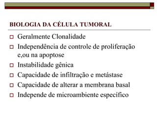 BIOLOGIA DA CÉLULA TUMORAL

   Geralmente Clonalidade
   Independência de controle de proliferação
    e,ou na apoptose
   Instabilidade gênica
   Capacidade de infiltração e metástase
   Capacidade de alterar a membrana basal
   Independe de microambiente específico
 