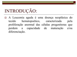 INTRODUÇÃO:
   A Leucemia aguda é uma doença neoplásica do
    tecido     hematopoético,    caracterizada    pela
    proliferação anormal das células progenitoras que
    perdem a capacidade de maturação e/ou
    diferenciação.
 