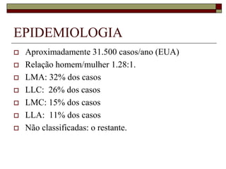 EPIDEMIOLOGIA
   Aproximadamente 31.500 casos/ano (EUA)
   Relação homem/mulher 1.28:1.
   LMA: 32% dos casos
   LLC: 26% dos casos
   LMC: 15% dos casos
   LLA: 11% dos casos
   Não classificadas: o restante.
 