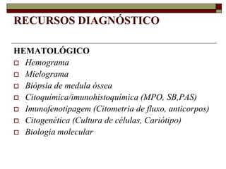 RECURSOS DIAGNÓSTICO

HEMATOLÓGICO
 Hemograma
 Mielograma
 Biópsia de medula óssea
 Citoquímica/imunohistoquímica (MPO, SB,PAS)
 Imunofenotipagem (Citometria de fluxo, anticorpos)
 Citogenética (Cultura de células, Cariótipo)
 Biologia molecular
 