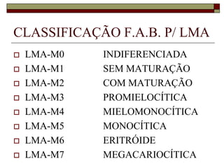 CLASSIFICAÇÃO F.A.B. P/ LMA
   LMA-M0   INDIFERENCIADA
   LMA-M1   SEM MATURAÇÃO
   LMA-M2   COM MATURAÇÃO
   LMA-M3   PROMIELOCÍTICA
   LMA-M4   MIELOMONOCÍTICA
   LMA-M5   MONOCÍTICA
   LMA-M6   ERITRÓIDE
   LMA-M7   MEGACARIOCÍTICA
 