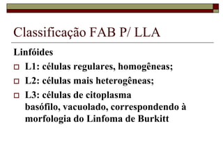Classificação FAB P/ LLA
Linfóides
 L1: células regulares, homogêneas;

 L2: células mais heterogêneas;

 L3: células de citoplasma
  basófilo, vacuolado, correspondendo à
  morfologia do Linfoma de Burkitt
 