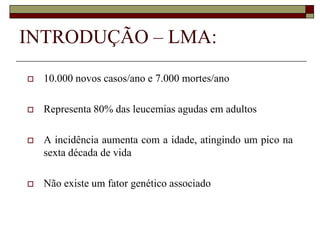 INTRODUÇÃO – LMA:
   10.000 novos casos/ano e 7.000 mortes/ano

   Representa 80% das leucemias agudas em adultos

   A incidência aumenta com a idade, atingindo um pico na
    sexta década de vida

   Não existe um fator genético associado
 