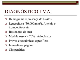 DIAGNÓSTICO LMA:
   Hemograma = presença de blastos
   Leucocitose (50.000/mm³), Anemia e
    trombocitopenia
   Bastonetes de auer
   Medula óssea > 20% mieloblastos
   Provas citoquimicas específicas
   Imunofenotipagem
   Citogenética
 