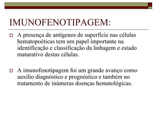 IMUNOFENOTIPAGEM:
   A presença de antígenos de superfície nas células
    hematopoéticas tem um papel importante na
    identificação e classificação da linhagem e estado
    maturativo destas células.

   A imunofenotipagem foi um grande avanço como
    auxílio diagnóstico e prognóstico e também no
    tratamento de inúmeras doenças hematológicas.
 