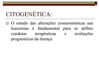 CITOGENÉTICA:
   O estudo das alterações cromossômicas nas
    leucemias é fundamental para se definir
    condutas     terapêuticas  e    avaliações
    prognósticas da doença
 