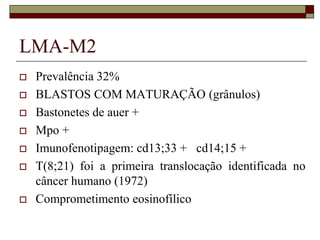 LMA-M2
   Prevalência 32%
   BLASTOS COM MATURAÇÃO (grânulos)
   Bastonetes de auer +
   Mpo +
   Imunofenotipagem: cd13;33 + cd14;15 +
   T(8;21) foi a primeira translocação identificada no
    câncer humano (1972)
   Comprometimento eosinofílico
 