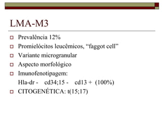 LMA-M3
   Prevalência 12%
   Promielócitos leucêmicos, “faggot cell”
   Variante microgranular
   Aspecto morfológico
   Imunofenotipagem:
    Hla-dr - cd34;15 - cd13 + (100%)
   CITOGENÉTICA: t(15;17)
 