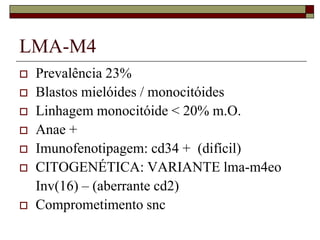 LMA-M4
   Prevalência 23%
   Blastos mielóides / monocitóides
   Linhagem monocitóide < 20% m.O.
   Anae +
   Imunofenotipagem: cd34 + (difícil)
   CITOGENÉTICA: VARIANTE lma-m4eo
    Inv(16) – (aberrante cd2)
   Comprometimento snc
 