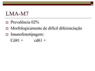 LMA-M7
   Prevalência 02%
   Morfologicamente de difícil diferenciação
   Imunofenotipagem:
    Cd41 +       cd61 +
 