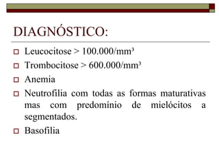 DIAGNÓSTICO:
   Leucocitose > 100.000/mm³
   Trombocitose > 600.000/mm³
   Anemia
   Neutrofilia com todas as formas maturativas
    mas com predomínio de mielócitos a
    segmentados.
   Basofilia
 