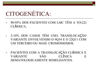 CITOGENÉTICA:
•   90-95% DOS PACIENTES COM LMC TÊM A T(9;22)
    CLÁSSICA.

•   2-10% DOS CASOS TÊM UMA TRANSLOCAÇÃO
    VARIANTE ENVOLVENDO O 9Q34 E O 22Q11 COM
    UM TERCEIRO OU MAIS CROMOSSOMOS.

•   PACIENTES COM A TRANSLOCAÇÃO CLÁSSICA E
    VARIANTE       SÃO      CLÍNICA       E
    HEMATOLOGICAMENTE SEMELHANTES.
 