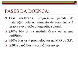 FASES DA DOENÇA:
   Fase acelerada: progressiva parada de
    maturação celular; aumento de resistência à
    terapia e evolução citogenética clonal.
   ≥10% blastos na medula óssea ou sangue
    periférico;
   ≥20% blastos + promielócitos na M.O ou S.P;
    ≥20% basófilos + eosinófilos no sp.
 