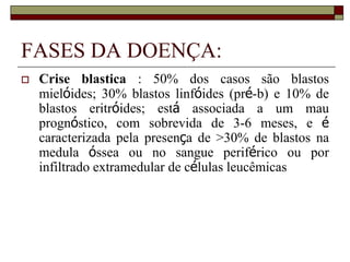 FASES DA DOENÇA:
   Crise blastica : 50% dos casos são blastos
    mielóides; 30% blastos linfóides (pré-b) e 10% de
    blastos eritróides; está associada a um mau
    prognóstico, com sobrevida de 3-6 meses, e é
    caracterizada pela presença de >30% de blastos na
    medula óssea ou no sangue periférico ou por
    infiltrado extramedular de células leucêmicas
 