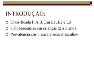 INTRODUÇÃO:
   Classificada F.A.B. Em L1, L2 e L3
   80% leucemias em crianças (2 a 5 anos)
   Prevalência cor branca e sexo masculino
 