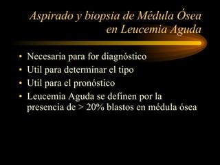 Aspirado y biopsia de Médula Ósea en Leucemia Aguda Necesaria para for diagnóstico Util para determinar el tipo Util para el pronóstico Leucemia Aguda se definen por la presencia de > 20% blastos en médula ósea 