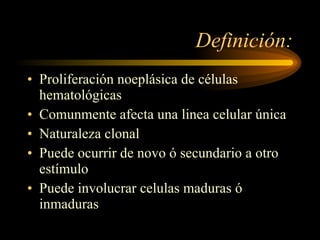 Definición: Proliferación noeplásica de células hematológicas Comunmente afecta una linea celular única Naturaleza clonal Puede ocurrir de novo ó secundario a otro estímulo Puede involucrar celulas maduras ó inmaduras 