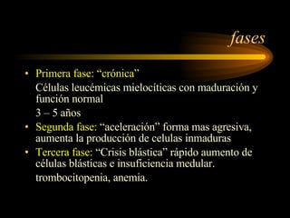 fases Primera fase: “crónica”  Células leucémicas mielocíticas con maduración y función normal  3 – 5 años Segunda fase:  “aceleración” forma mas agresiva, aumenta la producción de celulas inmaduras Tercera fase:  “Crisis blástica” rápido aumento de células blásticas e insuficiencia medular. trombocitopenia, anemia. 