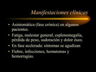 Manifestaciones clínicas Asintomática (fase crónica) en algunos pacientes. Fatiga, malestar general, esplenomegalia, pérdida de peso, sudoración y dolor óseo. En fase acelerada: síntomas se agudizan Fiebre, infecciones, hematomas y hemorragias. 