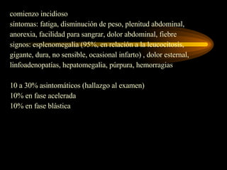 comienzo incidioso síntomas: fatiga, disminución de peso, plenitud abdominal,  anorexia, facilidad para sangrar, dolor abdominal, fiebre signos: esplenomegalia (95%, en relación a la leucocitosis,  gigante, dura, no sensible, ocasional infarto) , dolor esternal,  linfoadenopatías, hepatomegalia, púrpura, hemorragias 10 a 30% asintomáticos (hallazgo al examen) 10% en fase acelerada 10% en fase blástica 