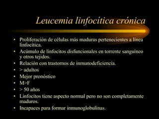 Leucemia linfocítica crónica Proliferación de células más maduras pertenecientes a línea linfocítica. Acúmulo de linfocitos disfuncionales en torrente sanguíneo y otros tejidos. Relación con trastornos de inmunodeficiencia. > adultos Mejor pronóstico M>F > 50 años Linfocitos tiene aspecto normal pero no son completamente maduros. Incapaces para formar inmunoglobulinas. 