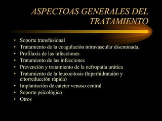 ASPECTOAS GENERALES DEL TRATAMIENTO Soporte transfusional Tratamiento de la coagulación intravascular diseminada. Profilaxis de las infecciones Tratamiento de las infecciones Prevención y tratamiento de la nefropatía urática Tratamiento de la leucocitosis (hiperhidrataión y citorreducción rápida) Implantación de cateter venoso central Soporte psicológico Otros 