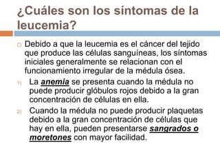 ¿Cuáles son los síntomas de la leucemia?Debido a que la leucemia es el cáncer del tejido que produce las células sanguíneas, los síntomas iniciales generalmente se relacionan con el funcionamiento irregular de la médula ósea.La anemia se presenta cuando la médula no puede producir glóbulos rojos debido a la gran concentración de células en ella.Cuando la médula no puede producir plaquetas debido a la gran concentración de células que hay en ella, pueden presentarse sangrados o moretones con mayor facilidad. 
