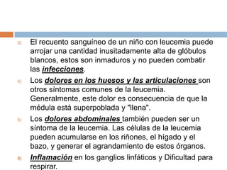 El recuento sanguíneo de un niño con leucemia puede arrojar una cantidad inusitadamente alta de glóbulos blancos, estos son inmaduros y no pueden combatir las infecciones.Los dolores en los huesos y las articulaciones son otros síntomas comunes de la leucemia. Generalmente, este dolor es consecuencia de que la médula está superpoblada y "llena".Los dolores abdominales también pueden ser un síntoma de la leucemia. Las células de la leucemia pueden acumularse en los riñones, el hígado y el bazo, y generar el agrandamiento de estos órganos.Inflamación en los ganglios linfáticos y Dificultad para respirar.