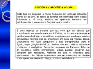 LEUCEMIA  LINFOCÍTICA  AGUDAEste tipo de leucemia é muito frequente em crianças (abrange cerca de 25-30% de todos os cancros em crianças), com idades inferiores a 15 anos, embora se apresente também nos adolescentes e, com menos frequência nos adultos.É uma doença do sangue que faz com que as células que normalmente se transformam em linfócitos, se tornem cancerosas e rapidamente destruam e substituam as células que produzem células sanguíneas normais que se encontram em geral na medula óssea. Libertam-se no fluxo sanguíneo e são transportados para o fígado, baço, gânglios linfáticos, cérebro, rins, etc, onde se instalam e continuam a multiplicar. Provocam sintomas de fraqueza, falta de ar, infecções, febres, hemorragias, fadiga, palidez, gengivas que sangram com facilidade, manchas na pele e tendência para hematomas.  As células leucémicas que se encontram no cérebro podem provocar dores de cabeça, vómitos, irritabilidade, …