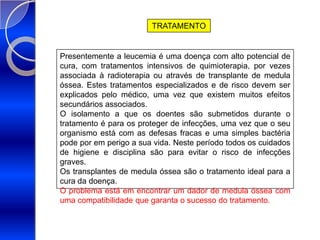 TRATAMENTOPresentemente a leucemia é uma doença com alto potencial de cura, com tratamentos intensivos de quimioterapia, por vezes associada à radioterapia ou através de transplante de medula óssea. Estes tratamentos especializados e de risco devem ser explicados pelo médico, uma vez que existem muitos efeitos secundários associados.O isolamento a que os doentes são submetidos durante o tratamento é para os proteger de infecções, uma vez que o seu organismo está com as defesas fracas e uma simples bactéria pode por em perigo a sua vida. Neste período todos os cuidados de higiene e disciplina são para evitar o risco de infecções graves.Os transplantes de medula óssea são o tratamento ideal para a cura da doença. O problema está em encontrar um dador de medula óssea com uma compatibilidade que garanta o sucesso do tratamento.