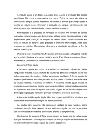 A medula óssea é um tecido esponjoso onde ocorre a produção das células
sangüíneas. Ela ocupa a parte central dos ossos. Todos os ossos são ativos na
fabricação do sangue quando nascemos, no entanto, à medida que o tempo passa a
medula de alguns ossos diminuem a produção de sangue, permanecendo nos
adultos jovens, nos ossos da bacia, ombros, costelas e esterno.

    Hematopoese é o processo de formação do sangue. Um número de células
chamadas indiferenciadas são denominadas células-tronco hematopoéticas e são
responsáveis pela produção de sangue na medula óssea, transformando-se em
todas as células do sangue. Esse processo é chamado diferenciação. Após esse
processo, as células diferenciadas alcançam a circulação sangüínea, a fim de
exercer suas funções.

    Os dois tipos de leucemia mais freqüentes em crianças são: a leucemia linfóide
aguda ou linfoblástica e a leucemia mielóide aguda. Esta última tem vários subtipos:
mieloblástica, promielocítica, mielomonocítica e monocítica.

    Leucemia linfóide aguda

    A leucemia aguda tem como característica o crescimento rápido de células
sanguíneas imaturas. Esse acúmulo de células faz com que a medula óssea não
tenha capacidade de produzir células sanguíneas saudáveis. A forma aguda de
leucemia pode ocorrer em crianças e em adultos jovens. Quando a leucemia afeta
as células linfócitas, é chamada de linfóide. A leucemia linfóide aguda resulta na
produção descontrolada de blastos (cada uma das células indiferenciadas presentes
no organismo, em especial aquelas que darão origem às células do sangue) com
diminuição na produção normal de glóbulos vermelhos, brancos e plaquetas.

    A leucemia linfóide aguda (sigla: LLA) tem origem nos linfócitos primitivos que
podem estar em diferentes estágios de desenvolvimento.

    As células com leucemia não conseguem realizar as suas funções, como
combater a infecção, levar oxigênio para os tecidos e coagular, por isso os pacientes
com leucemia costumeiramente apresentam, anemia e sangramentos.

    Os sintomas de leucemia linfóide aguda podem ser iguais aos de várias outras
doenças ou infecções. Um diagnóstico seguro da doença só pode ser feito depois de
um exame clínico minucioso seguido de exames específicos.
 