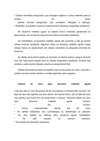 * Células vermelhas sanguíneas, que carregam oxigênio e outros materiais para os
tecidos                                            do                                           corpo.
*   Células     brancas      sanguíneas,      que        combatem       infecções     e      doenças.
* Plaquetas, que ajudam a prevenir sangramentos causando coagulação sanguínea.

    Na leucemia mielóide aguda as células tronco mielóides geralmente se
desenvolvem em um tipo de célula branca imatura chamada mioloblasto.

    Os mioloblastos na leucemia mielóide aguda são anormais e não se tornam
células brancas saudáveis. Algumas vezes na leucemia mielóide aguda muitas
células tronco se desenvolvem em células vermelhas ou plaquetas anormais de
leucemia.

    As células de leucemia podem se acumular na medula óssea e sangue, fazendo
com que haja pouco espaço para as células sanguíneas saudáveis. Quando isso
acontece, pode ocorrer infecção, anemia ou sangramento fácil.

    Células de leucemia podem se espalhar para outras partes do corpo, incluindo o
sistema nervoso central (cérebro e cordão espinhal), pele e gengiva.




    Fatores         de          risco       para           leucemia          mielóide           aguda


Tudo que eleva o risco da pessoa de ter uma doença é chamado fator de risco. Ter
fator de risco não significa que terá câncer. Da mesma forma, não ter fator de risco
não significa que ficará livre de desenvolver a doença. Possíveis fatores de risco
para               leucemia                 mielóide                   aguda                  incluem:
*                                           Ser                                               homem.
*         Fumar,           especialmente                depois         dos           60          anos.
* Ter sofrido tratamento com quimioterapia ou radioterapia no passado.
*   Ter     sido   tratado       na     infância    para         leucemia    aguda        linfoblástica.
*         Ter            sido           exposto            ao           químico              benzeno.
* Ter histórico de desordem sanguínea.
 