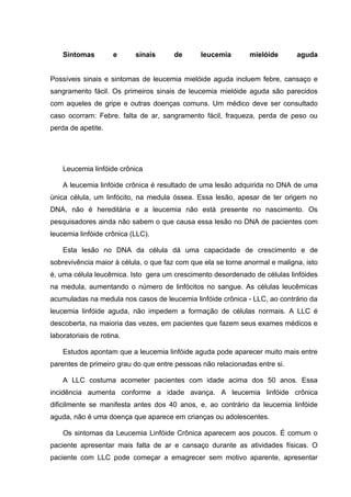 Sintomas         e     sinais     de       leucemia       mielóide       aguda


Possíveis sinais e sintomas de leucemia mielóide aguda incluem febre, cansaço e
sangramento fácil. Os primeiros sinais de leucemia mielóide aguda são parecidos
com aqueles de gripe e outras doenças comuns. Um médico deve ser consultado
caso ocorram: Febre. falta de ar, sangramento fácil, fraqueza, perda de peso ou
perda de apetite.




    Leucemia linfóide crônica

    A leucemia linfóide crônica é resultado de uma lesão adquirida no DNA de uma
única célula, um linfócito, na medula óssea. Essa lesão, apesar de ter origem no
DNA, não é hereditária e a leucemia não está presente no nascimento. Os
pesquisadores ainda não sabem o que causa essa lesão no DNA de pacientes com
leucemia linfóide crônica (LLC).

    Esta lesão no DNA da célula dá uma capacidade de crescimento e de
sobrevivência maior à célula, o que faz com que ela se torne anormal e maligna, isto
é, uma célula leucêmica. Isto gera um crescimento desordenado de células linfóides
na medula, aumentando o número de linfócitos no sangue. As células leucêmicas
acumuladas na medula nos casos de leucemia linfóide crônica - LLC, ao contrário da
leucemia linfóide aguda, não impedem a formação de células normais. A LLC é
descoberta, na maioria das vezes, em pacientes que fazem seus exames médicos e
laboratoriais de rotina.

    Estudos apontam que a leucemia linfóide aguda pode aparecer muito mais entre
parentes de primeiro grau do que entre pessoas não relacionadas entre si.

    A LLC costuma acometer pacientes com idade acima dos 50 anos. Essa
incidência aumenta conforme a idade avança. A leucemia linfóide crônica
dificilmente se manifesta antes dos 40 anos, e, ao contrário da leucemia linfóide
aguda, não é uma doença que aparece em crianças ou adolescentes.

    Os sintomas da Leucemia Linfóide Crônica aparecem aos poucos. É comum o
paciente apresentar mais falta de ar e cansaço durante as atividades físicas. O
paciente com LLC pode começar a emagrecer sem motivo aparente, apresentar
 