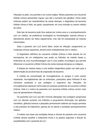 infecções na pele, nos pulmões e em outros órgãos. Muitos pacientes com leucemia
linfóide crônica apresentam ínguas, que são o aumento dos gânglios. Como estes
sintomas podem ser característicos de outras doenças, o diagnóstico da leucemia
linfóide crônica é feito, em geral, casualmente, em uma consulta ou exame médico
de rotina.

    Este tipo de leucemia pode ficar estável por muitos anos e o acompanhamento
com um médico, de preferência oncologista ou hematologista, exames clínicos e
laboratoriais devem ser feitos regularmente, mas não há necessidade de maiores
intervenções.

    Caso o paciente com LLC tenha febre, sinais de infecção, sangramento ou
mudanças clínicas repentinas, deverá entrar imediatamente com o médico.

    O diagnóstico definitivo da Leucemia Linfóide Crônica é feito através de um
hemograma, de um mielograma que avalia os linfócitos da medula óssea e,
finalmente de uma imunofenotipagem que é uma análise imunológica que permite
diferenciar a Leucemia Linfóide Crônica de outras doenças benignas ou malignas.

    A biópsia de medula óssea e uma análise citogenética podem ser úteis para a
determinação da provável taxa de progressão da leucemia.

    A medida da concentração de imunoglobulinas no sangue é outro exame
importante. Imunoglobulinas são os anticorpos, produzidos pelos linfócitos B dos
indivíduos   saudáveis   e   que   protegem   o   organismo   das   infecções.    As
imunoglobulinas aparecem diminuídas em pessoas portadoras de Leucemia Linfóide
Crônica. Este é o motivo de pacientes com leucemia linfóide crônica correm mais
risco de apresentarem infecções.

    Os pacientes com LLC que têm mínimas alterações nas contagens sangüíneas
com um discreto aumento nos linfócitos e pouquíssima diminuição nos glóbulos
vermelhos, glóbulos brancos e plaquetas permanecem estáveis por longos períodos
e não precisam de tratamento, apenas de um atento e constante acompanhamento
médico.

    O médico com base nas condições físicas e clínicas do paciente com Leucemia
Linfóide deverá escolher o tratamento inicial e os passos seguintes e discutir as
possibilidades com o paciente de LLC.
 