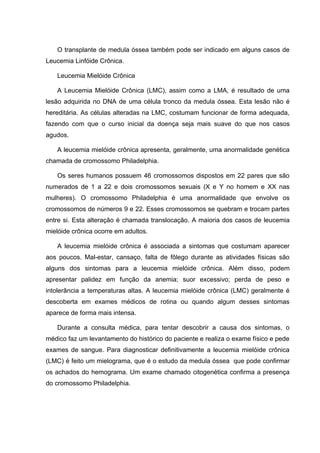 O transplante de medula óssea também pode ser indicado em alguns casos de
Leucemia Linfóide Crônica.

   Leucemia Mielóide Crônica

   A Leucemia Mielóide Crônica (LMC), assim como a LMA, é resultado de uma
lesão adquirida no DNA de uma célula tronco da medula óssea. Esta lesão não é
hereditária. As células alteradas na LMC, costumam funcionar de forma adequada,
fazendo com que o curso inicial da doença seja mais suave do que nos casos
agudos.

   A leucemia mielóide crônica apresenta, geralmente, uma anormalidade genética
chamada de cromossomo Philadelphia.

   Os seres humanos possuem 46 cromossomos dispostos em 22 pares que são
numerados de 1 a 22 e dois cromossomos sexuais (X e Y no homem e XX nas
mulheres). O cromossomo Philadelphia é uma anormalidade que envolve os
cromossomos de números 9 e 22. Esses cromossomos se quebram e trocam partes
entre si. Esta alteração é chamada translocação. A maioria dos casos de leucemia
mielóide crônica ocorre em adultos.

   A leucemia mielóide crônica é associada a sintomas que costumam aparecer
aos poucos. Mal-estar, cansaço, falta de fôlego durante as atividades físicas são
alguns dos sintomas para a leucemia mielóide crônica. Além disso, podem
apresentar palidez em função da anemia; suor excessivo; perda de peso e
intolerância a temperaturas altas. A leucemia mielóide crônica (LMC) geralmente é
descoberta em exames médicos de rotina ou quando algum desses sintomas
aparece de forma mais intensa.

   Durante a consulta médica, para tentar descobrir a causa dos sintomas, o
médico faz um levantamento do histórico do paciente e realiza o exame físico e pede
exames de sangue. Para diagnosticar definitivamente a leucemia mielóide crônica
(LMC) é feito um mielograma, que é o estudo da medula óssea que pode confirmar
os achados do hemograma. Um exame chamado citogenética confirma a presença
do cromossomo Philadelphia.
 