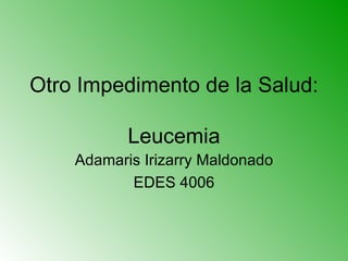Otro Impedimento de la Salud:  Leucemia Adamaris Irizarry Maldonado EDES 4006 