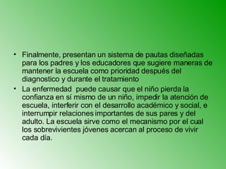 Finalmente, presentan un sistema de pautas diseñadas para los padres y los educadores que sugiere maneras de mantener la escuela como prioridad después del diagnostico y durante el tratamiento   La enfermedad  puede causar que el niño pierda la confianza en sí mismo de un niño, impedir la atención de escuela, interferir con el desarrollo académico y social, e interrumpir relaciones importantes de sus pares y del adulto. La escuela sirve como el mecanismo por el cual los sobrevivientes jóvenes acercan al proceso de vivir cada día. 