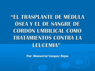 ““EL TRASPLANTE DE MÉDULAEL TRASPLANTE DE MÉDULA
ÓSEA Y EL DE SANGRE DEÓSEA Y EL DE SANGRE DE
CORDÓN UMBILICAL COMOCORDÓN UMBILICAL COMO
TRATAMIENTOS CONTRA LATRATAMIENTOS CONTRA LA
LEUCEMIA”LEUCEMIA”
Por: Monserrat Vázquez Rojas
 