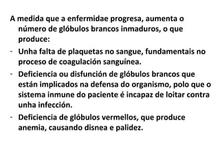 A medida que a enfermidae progresa, aumenta o
  número de glóbulos brancos inmaduros, o que
  produce:
- Unha falta de plaquetas no sangue, fundamentais no
  proceso de coagulación sanguínea.
- Deficiencia ou disfunción de glóbulos brancos que
  están implicados na defensa do organismo, polo que o
  sistema inmune do paciente é incapaz de loitar contra
  unha infección.
- Deficiencia de glóbulos vermellos, que produce
  anemia, causando disnea e palidez.
 