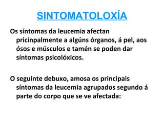 SINTOMATOLOXÍA
Os síntomas da leucemia afectan
 pricinpalmente a algúns órganos, á pel, aos
 ósos e músculos e tamén se poden dar
 síntomas psicolóxicos.

O seguinte debuxo, amosa os principais
  síntomas da leucemia agrupados segundo á
  parte do corpo que se ve afectada:
 
